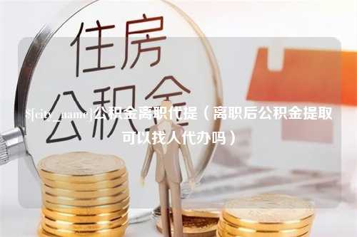 三沙公积金离职代提（离职后公积金提取可以找人代办吗）