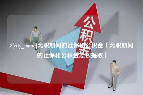 三沙离职期间的社保和公积金（离职期间的社保和公积金怎么提取）