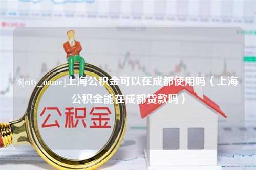 三沙上海公积金可以在成都使用吗（上海公积金能在成都贷款吗）