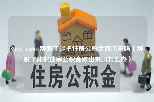 三沙辞职了能把住房公积金取出来吗（辞职了能把住房公积金取出来吗怎么办）