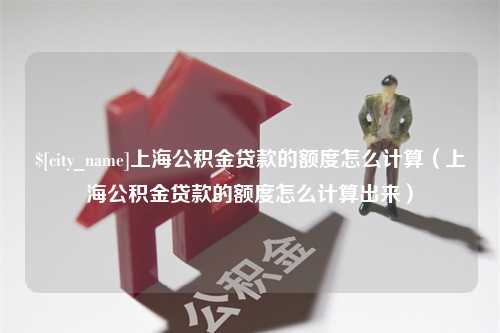 三沙上海公积金贷款的额度怎么计算（上海公积金贷款的额度怎么计算出来）